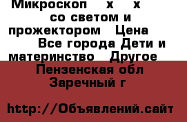 Микроскоп 100х-750х zoom, со светом и прожектором › Цена ­ 1 990 - Все города Дети и материнство » Другое   . Пензенская обл.,Заречный г.